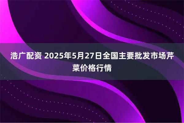 浩广配资 2025年5月27日全国主要批发市场芹菜价格行情