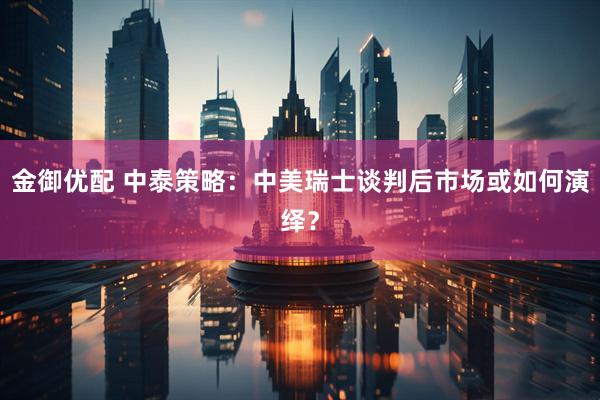 金御优配 中泰策略:中美瑞士谈判后市场或如何演绎?