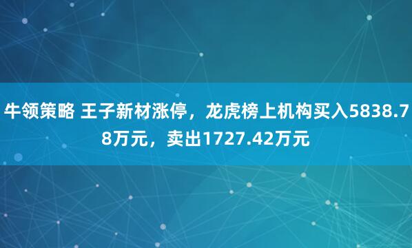 牛领策略 王子新材涨停，龙虎榜上机构买入5838.78万元，卖出1727.42万元