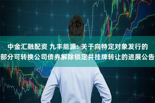 中金汇融配资 九丰能源: 关于向特定对象发行的部分可转换公司债券解除锁定并挂牌转让的进展公告