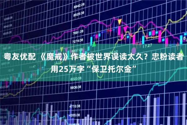 粤友优配 《魔戒》作者被世界误读太久？忠粉读者用25万字“保卫托尔金”