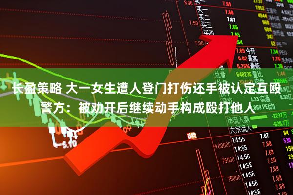 长盈策略 大一女生遭人登门打伤还手被认定互殴 警方：被劝开后继续动手构成殴打他人