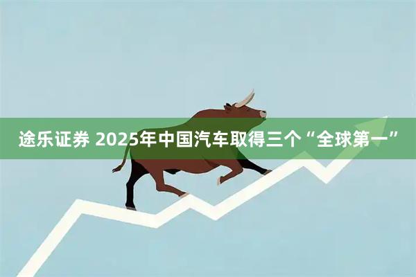 途乐证券 2025年中国汽车取得三个“全球第一”