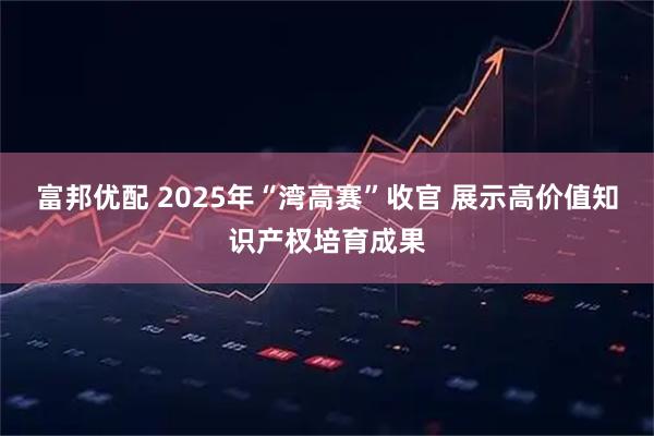 富邦优配 2025年“湾高赛”收官 展示高价值知识产权培育成果