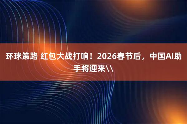 环球策路 红包大战打响！2026春节后，中国AI助手将迎来\
