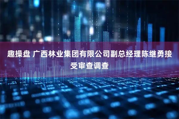 趣操盘 广西林业集团有限公司副总经理陈继勇接受审查调查