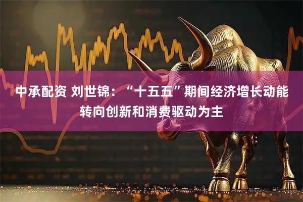 中承配资 刘世锦:“十五五”期间经济增长动能转向创新和消费驱动为主