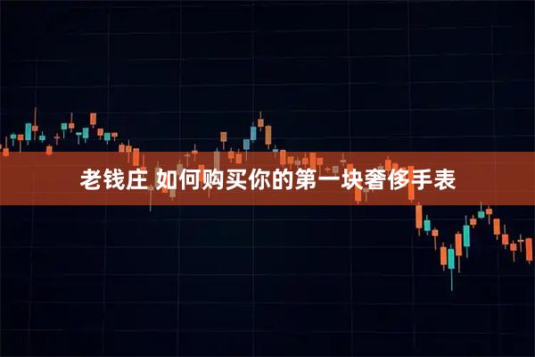 老钱庄 如何购买你的第一块奢侈手表