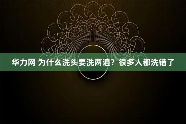 华力网 为什么洗头要洗两遍？很多人都洗错了