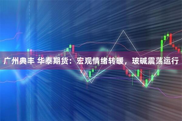 广州典丰 华泰期货：宏观情绪转暖，玻碱震荡运行